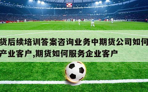 期货后续培训答案咨询业务中期货公司如何服务产业客户,期货如何服务企业客户