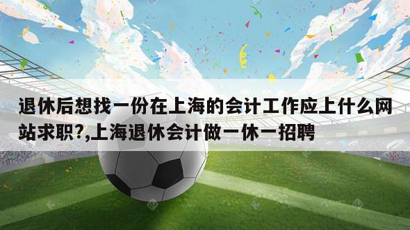 退休后想找一份在上海的会计工作应上什么网站求职?,上海退休会计做一休一招聘